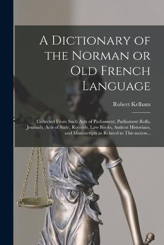 A Dictionary of the Norman or Old French Language: Collected From Such Acts of Parliament, Parliament Rolls, Journals, Acts of State, Records, Law Books, Antient Historians, and Manuscripts as Related to This Nation...