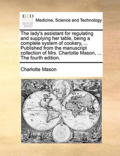 Cover image for The Lady's Assistant for Regulating and Supplying Her Table, Being a Complete System of Cookery, ... Published from the Manuscript Collection of Mrs. Charlotte Mason, ... the Fourth Edition.