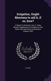 Cover image for Irrigation, Ought Montana to Aid It, If So, How?: A Report to Governor Jos. K. Toole, Being a Supplement to a Report on the State Arid Land Grant Commission Volume 1902