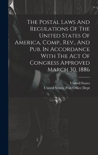 Cover image for The Postal Laws And Regulations Of The United States Of America, Comp., Rev., And Pub. In Accordance With The Act Of Congress Approved March 30, 1886