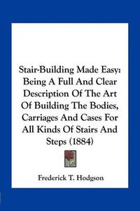 Cover image for Stair-Building Made Easy: Being a Full and Clear Description of the Art of Building the Bodies, Carriages and Cases for All Kinds of Stairs and Steps (1884)