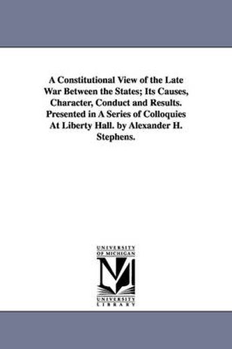 Cover image for A Constitutional View of the Late War Between the States; Its Causes, Character, Conduct and Results. Presented in A Series of Colloquies At Liberty Hall. by Alexander H. Stephens.