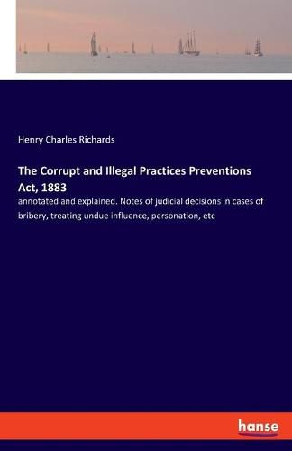 The Corrupt and Illegal Practices Preventions Act, 1883: annotated and explained. Notes of judicial decisions in cases of bribery, treating undue influence, personation, etc