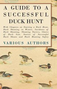 Cover image for A Guide to a Successful Duck Hunt - With Chapters on Starting a Duck Hunt, Duck Shooting in Winter, Incidents of Duck Shooting, Shooting Tactics, Choice of Duck Gun, Stories of Successful Duck Shoots and Duck Hunting Safety