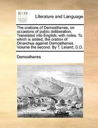 Cover image for The Orations of Demosthenes, on Occasions of Public Deliberation. Translated Into English; With Notes. to Which Is Added, the Oration of Dinarchus Against Demosthenes. Volume the Second. by T. Leland, D.D.