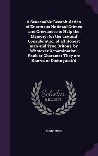 Cover image for A Seasonable Recapitulation of Enormous National Crimes and Grievances to Help the Memory, for the Use and Consideration of All Honest Men and True Britons, by Whatever Denomination, Rank or Character They Are Known or Distinguish'd