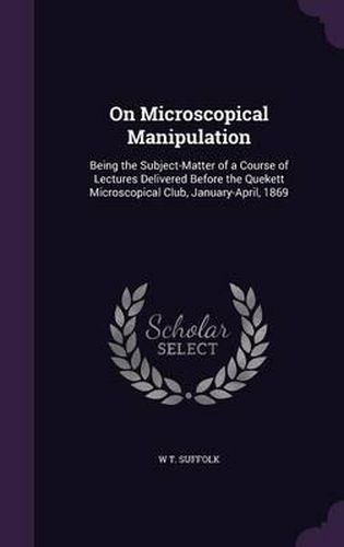 Cover image for On Microscopical Manipulation: Being the Subject-Matter of a Course of Lectures Delivered Before the Quekett Microscopical Club, January-April, 1869