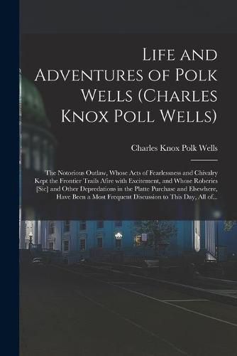 Life and Adventures of Polk Wells (Charles Knox Poll Wells): the Notorious Outlaw, Whose Acts of Fearlessness and Chivalry Kept the Frontier Trails Afire With Excitement, and Whose Roberies [sic] and Other Depredations in the Platte Purchase And...