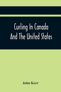 Cover image for Curling In Canada And The United States: A Record Of The Tour Of The Scottish Team, 1902-3, And The Game In The Dominion And The Republic