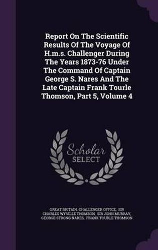 Cover image for Report on the Scientific Results of the Voyage of H.M.S. Challenger During the Years 1873-76 Under the Command of Captain George S. Nares and the Late Captain Frank Tourle Thomson, Part 5, Volume 4