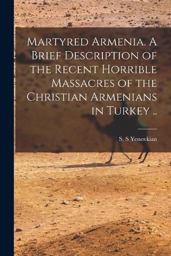 Cover image for Martyred Armenia. A Brief Description of the Recent Horrible Massacres of the Christian Armenians in Turkey ..