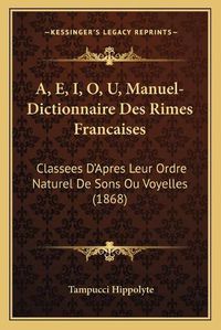 Cover image for A, E, I, O, U, Manuel-Dictionnaire Des Rimes Francaises: Classees D'Apres Leur Ordre Naturel de Sons Ou Voyelles (1868)