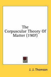 Cover image for The Corpuscular Theory of Matter (1907)