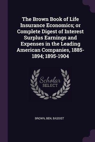Cover image for The Brown Book of Life Insurance Economics; or Complete Digest of Interest Surplus Earnings and Expenses in the Leading American Companies, 1885-1894; 1895-1904