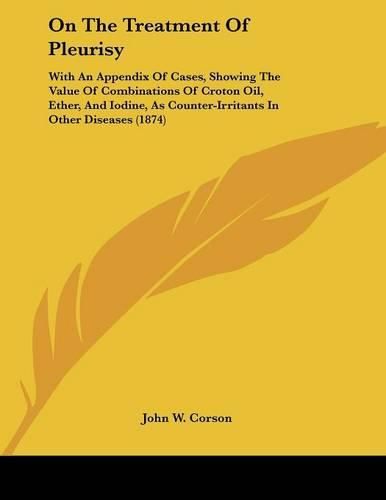 Cover image for On the Treatment of Pleurisy: With an Appendix of Cases, Showing the Value of Combinations of Croton Oil, Ether, and Iodine, as Counter-Irritants in Other Diseases (1874)