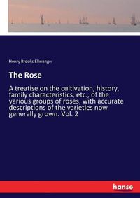 Cover image for The Rose: A treatise on the cultivation, history, family characteristics, etc., of the various groups of roses, with accurate descriptions of the varieties now generally grown. Vol. 2