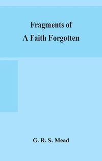 Cover image for Fragments of a faith forgotten, some short sketches among the Gnostics mainly of the first two centuries - a contribution to the study of Christian origins based on the most recently recovered materials