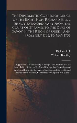 The Diplomatic Correspondence of the Right Hon. Richard Hill ... Envoy Extraordinary From the Court of St. James to the Duke of Savoy in the Reign of Queen Ann From July 1703, to May 1706; Supplemental to the History of Europe, and Illustrative of The...; 2