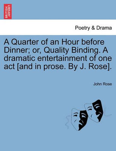 Cover image for A Quarter of an Hour Before Dinner; Or, Quality Binding. a Dramatic Entertainment of One Act [and in Prose. by J. Rose].