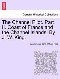 Cover image for The Channel Pilot. Part II. Coast of France and the Channel Islands. by J. W. King.