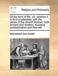 Cover image for Of the Term of Life, Viz. Whether It Is Fix'd or Alterable; With the Sense of the Jewish Doctors, Both Ancient and Modern, Touching Predestination and Free-Will