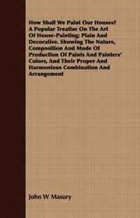 Cover image for How Shall We Paint Our Houses? a Popular Treatise on the Art of House-Painting; Plain and Decorative. Showing the Nature, Composition and Mode of Production of Paints and Painters' Colors, and Their Proper and Harmonious Combination and Arrangement