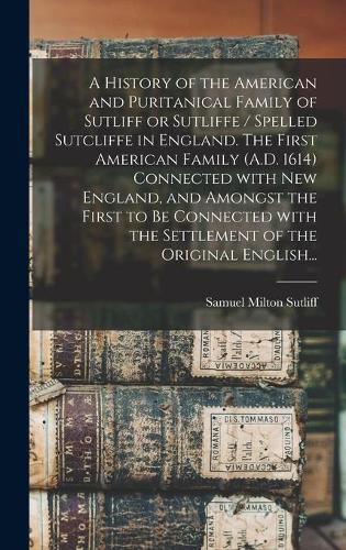 Cover image for A History of the American and Puritanical Family of Sutliff or Sutliffe / Spelled Sutcliffe in England. The First American Family (A.D. 1614) Connected With New England, and Amongst the First to Be Connected With the Settlement of the Original English...