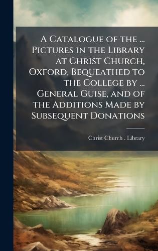 Cover image for A Catalogue of the ... Pictures in the Library at Christ Church, Oxford, Bequeathed to the College by ... General Guise, and of the Additions Made by Subsequent Donations