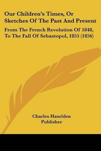 Cover image for Our Children's Times, or Sketches of the Past and Present: From the French Revolution of 1848, to the Fall of Sebastopol, 1855 (1856)