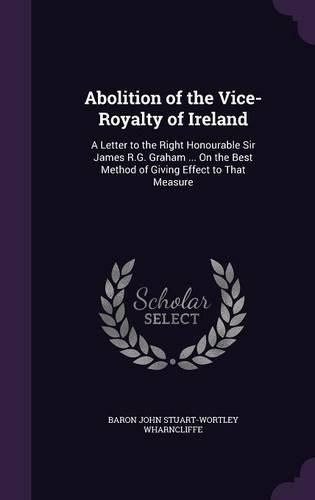 Abolition of the Vice-Royalty of Ireland: A Letter to the Right Honourable Sir James R.G. Graham ... on the Best Method of Giving Effect to That Measure