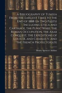 Cover image for A Bibliography of Tunisia From the Earliest Times to the end of 1888 (in two Parts) Including Utica and Carthage, the Punic Wars, the Roman Occupation, the Arab Conquest, the Expeditions of Louis IX. and Charles V. and the French Protectorate