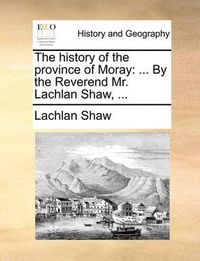 Cover image for The History of the Province of Moray: By the Reverend Mr. Lachlan Shaw, ...