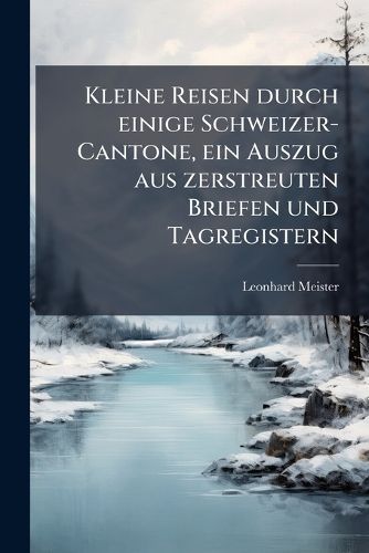 Cover image for Kleine Reisen Durch Einige Schweizer-Cantone: Ein Auszug Aus Zerstreuten Briefen Und Tagregistern