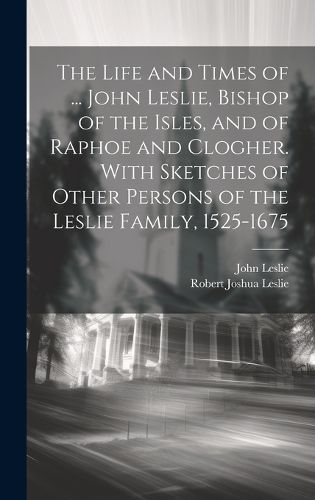 The Life and Times of ... John Leslie, Bishop of the Isles, and of Raphoe and Clogher. With Sketches of Other Persons of the Leslie Family, 1525-1675