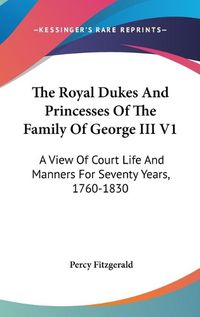 Cover image for The Royal Dukes and Princesses of the Family of George III V1: A View of Court Life and Manners for Seventy Years, 1760-1830