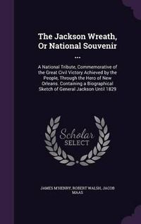 Cover image for The Jackson Wreath, or National Souvenir ...: A National Tribute, Commemorative of the Great Civil Victory Achieved by the People, Through the Hero of New Orleans. Containing a Biographical Sketch of General Jackson Until 1829