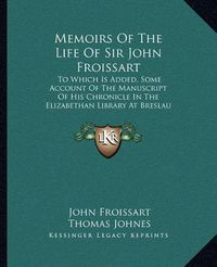 Cover image for Memoirs of the Life of Sir John Froissart: To Which Is Added, Some Account of the Manuscript of His Chronicle in the Elizabethan Library at Breslau (1810)