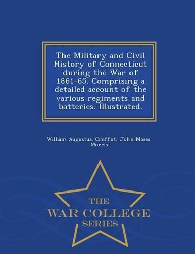 Cover image for The Military and Civil History of Connecticut during the War of 1861-65. Comprising a detailed account of the various regiments and batteries. Illustrated. - War College Series