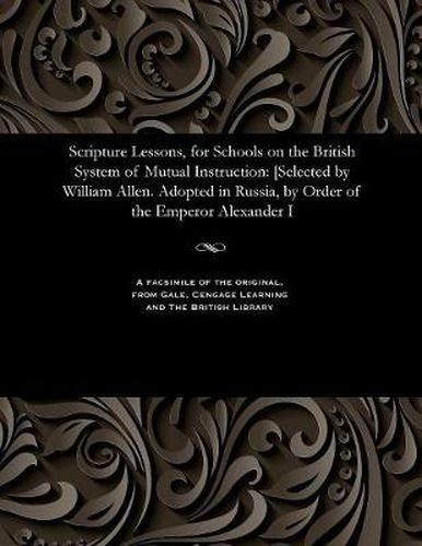 Scripture Lessons, for Schools on the British System of Mutual Instruction: [selected by William Allen. Adopted in Russia, by Order of the Emperor Alexander I