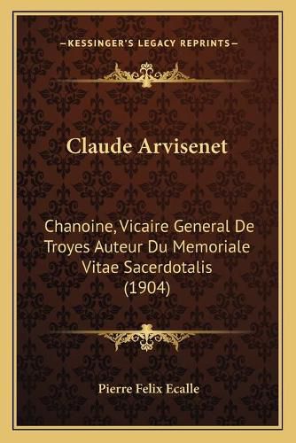 Claude Arvisenet: Chanoine, Vicaire General de Troyes Auteur Du Memoriale Vitae Sacerdotalis (1904)