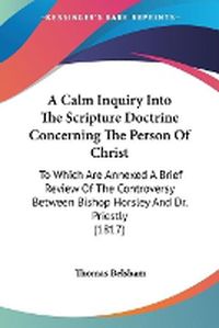 Cover image for A Calm Inquiry Into The Scripture Doctrine Concerning The Person Of Christ: To Which Are Annexed A Brief Review Of The Controversy Between Bishop Horsley And Dr. Priestly (1817)