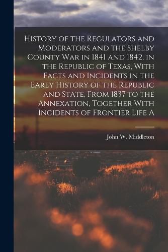 History of the Regulators and Moderators and the Shelby County war in 1841 and 1842, in the Republic of Texas, With Facts and Incidents in the Early History of the Republic and State, From 1837 to the Annexation, Together With Incidents of Frontier Life A