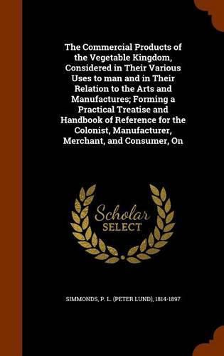 Cover image for The Commercial Products of the Vegetable Kingdom, Considered in Their Various Uses to man and in Their Relation to the Arts and Manufactures; Forming a Practical Treatise and Handbook of Reference for the Colonist, Manufacturer, Merchant, and Consumer, On