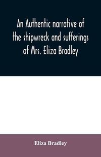 Cover image for An authentic narrative of the shipwreck and sufferings of Mrs. Eliza Bradley,: the wife of Capt. James Bradley of Liverpool, commander of the ship Sally which was wrecked on the coast of Barbary, in June 1818