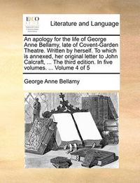 Cover image for An Apology for the Life of George Anne Bellamy, Late of Covent-Garden Theatre. Written by Herself. to Which Is Annexed, Her Original Letter to John Calcraft, ... the Third Edition. in Five Volumes. ... Volume 4 of 5