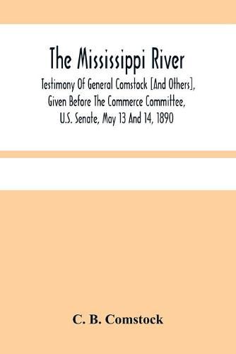 Cover image for The Mississippi River: Testimony Of General Comstock [And Others], Given Before The Commerce Committee, U.S. Senate, May 13 And 14, 1890