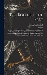 Cover image for The Book of the Feet; a History of Boots and Shoes, With Illustrations of the Fashions of the Egyptians, Hebrews, Persians, Greeks and Romans, and the Prevailing Style Throughout Europe During the Middle Ages Down to the Present Period. Also Hints to Last