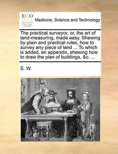 Cover image for The Practical Surveyor, Or, the Art of Land-Measuring, Made Easy. Shewing by Plain and Practical Rules, How to Survey Any Piece of Land ... to Which Is Added, an Appendix, Shewing How to Draw the Plan of Buildings, &C. ...