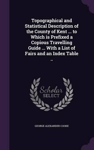 Cover image for Topographical and Statistical Description of the County of Kent ... to Which Is Prefixed a Copious Travelling Guide ... with a List of Fairs and an Index Table ..