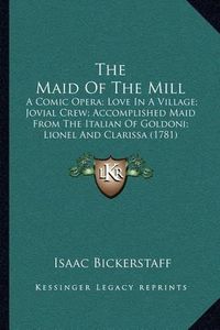 Cover image for The Maid of the Mill: A Comic Opera; Love in a Village; Jovial Crew; Accomplished Maid from the Italian of Goldoni; Lionel and Clarissa (1781)